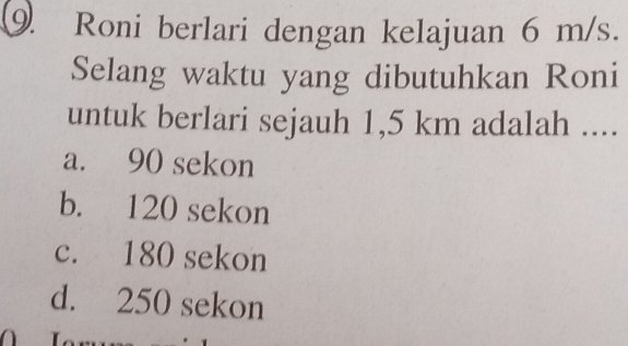 Roni berlari dengan kelajuan 6 m/s.
Selang waktu yang dibutuhkan Roni
untuk berlari sejauh 1,5 km adalah ....
a. 90 sekon
b. 120 sekon
c. 180 sekon
d. 250 sekon