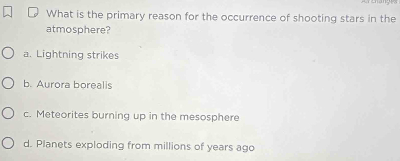 Air changes
What is the primary reason for the occurrence of shooting stars in the
atmosphere?
a. Lightning strikes
b. Aurora borealis
c. Meteorites burning up in the mesosphere
d. Planets exploding from millions of years ago
