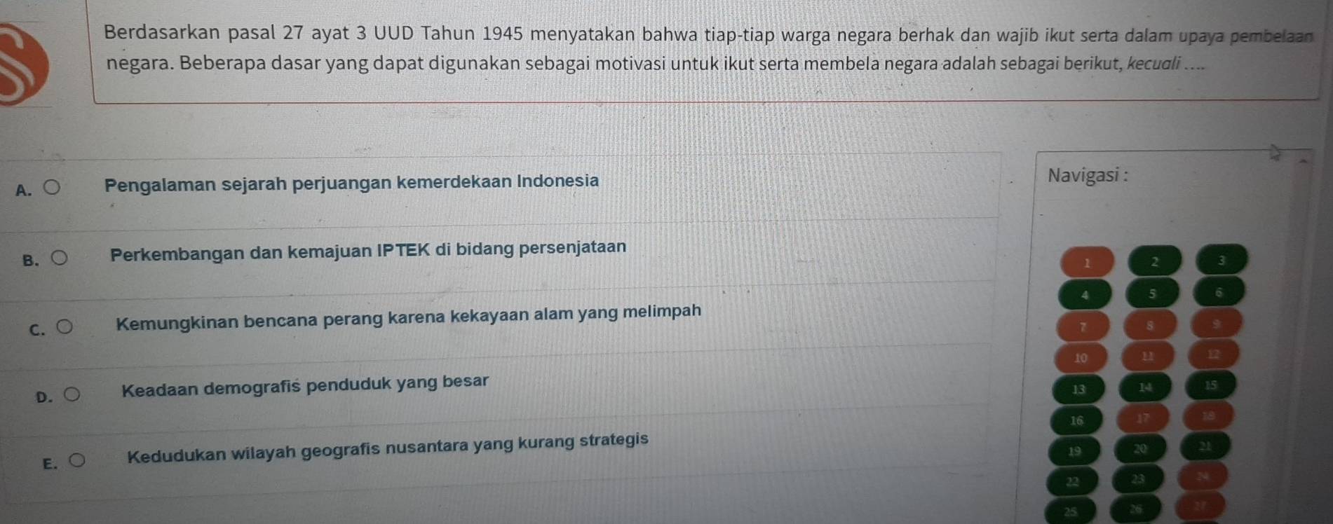 Berdasarkan pasal 27 ayat 3 UUD Tahun 1945 menyatakan bahwa tiap-tiap warga negara berhak dan wajib ikut serta dalam upaya pembelaan
negara. Beberapa dasar yang dapat digunakan sebagai motivasi untuk ikut serta membela negara adalah sebagai berikut, kecudli ....
A. Pengalaman sejarah perjuangan kemerdekaan Indonesia
Navigasi :
B. Perkembangan dan kemajuan IPTEK di bidang persenjataan
1 2
4 5
C. Kemungkinan bencana perang karena kekayaan alam yang melimpah
7 8
10 u
D Keadaan demografis penduduk yang besar
13 14
16
E. Kedudukan wilayah geografis nusantara yang kurang strategis
19