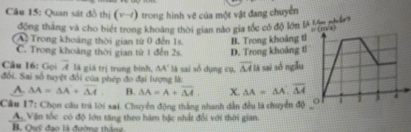 Quan sát đồ thị (v-t) trong hình vẽ của một vật đang chuyển
động thắng và cho biết trong khoảng thời gian nào gia tốc có độ lớn là lớn nhâ
ir(m/s)
A Trong khoảng thời gian từ 0 đến 1s. B. Trong khoảng t
C. Trong khoảng thời gian từ 1 đến 2s. D. Trong khoảng t
Câu 16: Gọi overline A là giá trị trung bình, △ A' là sai số dụng cụ, overline Mls sai só ngẫu
đổi. Sai số tuyệt đổi của phép đo đại lượng là:
A. △ A=△ A+overline △ A B. SA=A+overline M X. AA=△ A, overline △ A
Câu 17: Chọn câu trà lới sai. Chuyển động thắng nhanh dẫn đều là chuyển độ
A_Vận tốc có độ lớn tăng theo hàm bậc nhất đổi với thời gian.
B. Ouỹ đạo là đường tháng