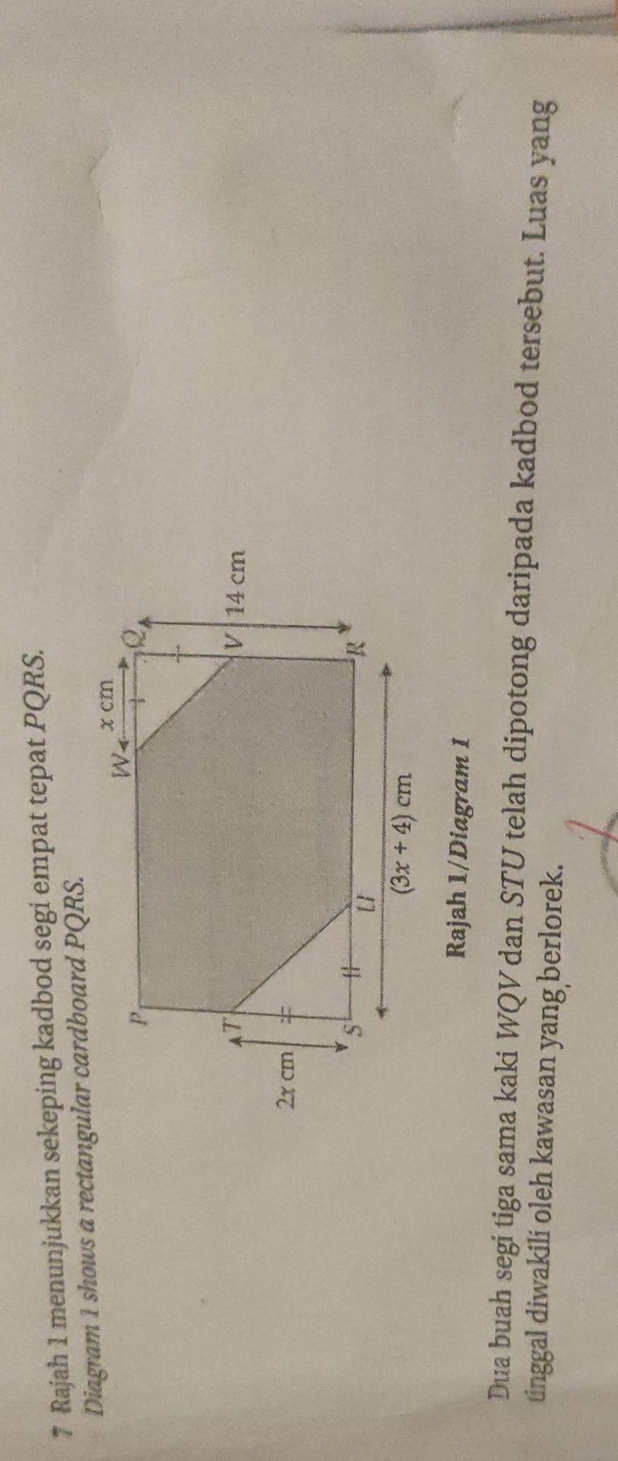 Rajah 1 menunjukkan sekeping kadbod segi empat tepat PQRS.
Diagram 1 shows a rectangular cardboard PQRS.
Rajah 1/Diagram 1
Dua buah segi tiga sama kaki WQV dan STU telah dipotong daripada kadbod tersebut. Luas yang
tinggal diwakili oleh kawasan yang berlorek.