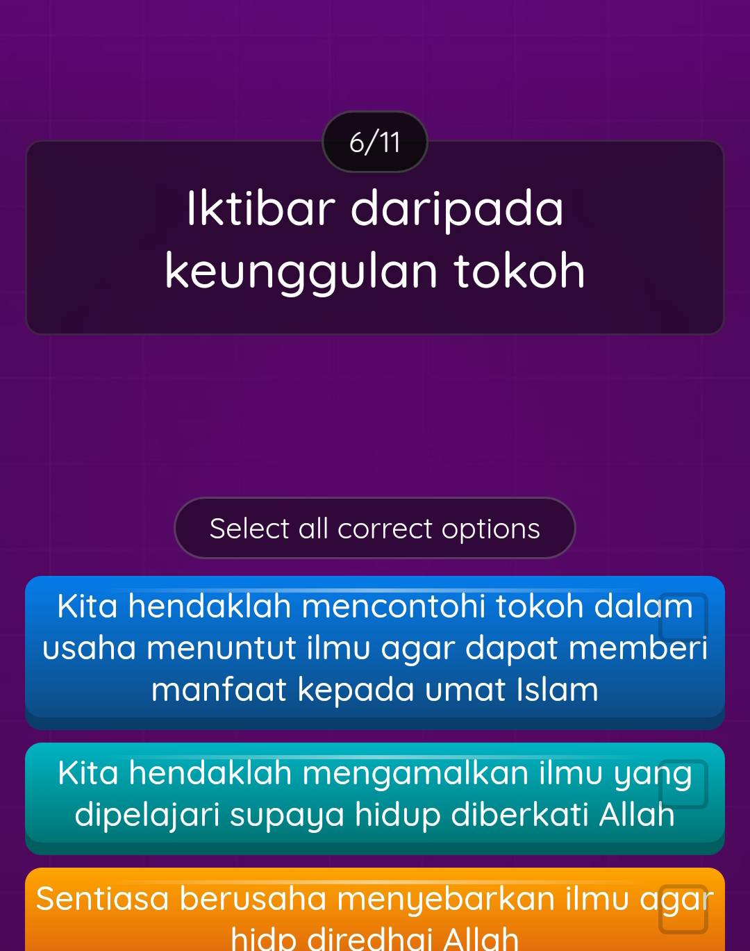 6/11
Iktibar daripada
keunggulan tokoh
Select all correct options
Kita hendaklah mencontohi tokoh dalam
usaha menuntut ilmu agar dapat memberi
manfaat kepada umat Islam
Kita hendaklah mengamalkan ilmu yang
dipelajari supaya hidup diberkati Allah
Sentiasa berusaha menyebarkan ilmu agar
hidp diredhai Allah