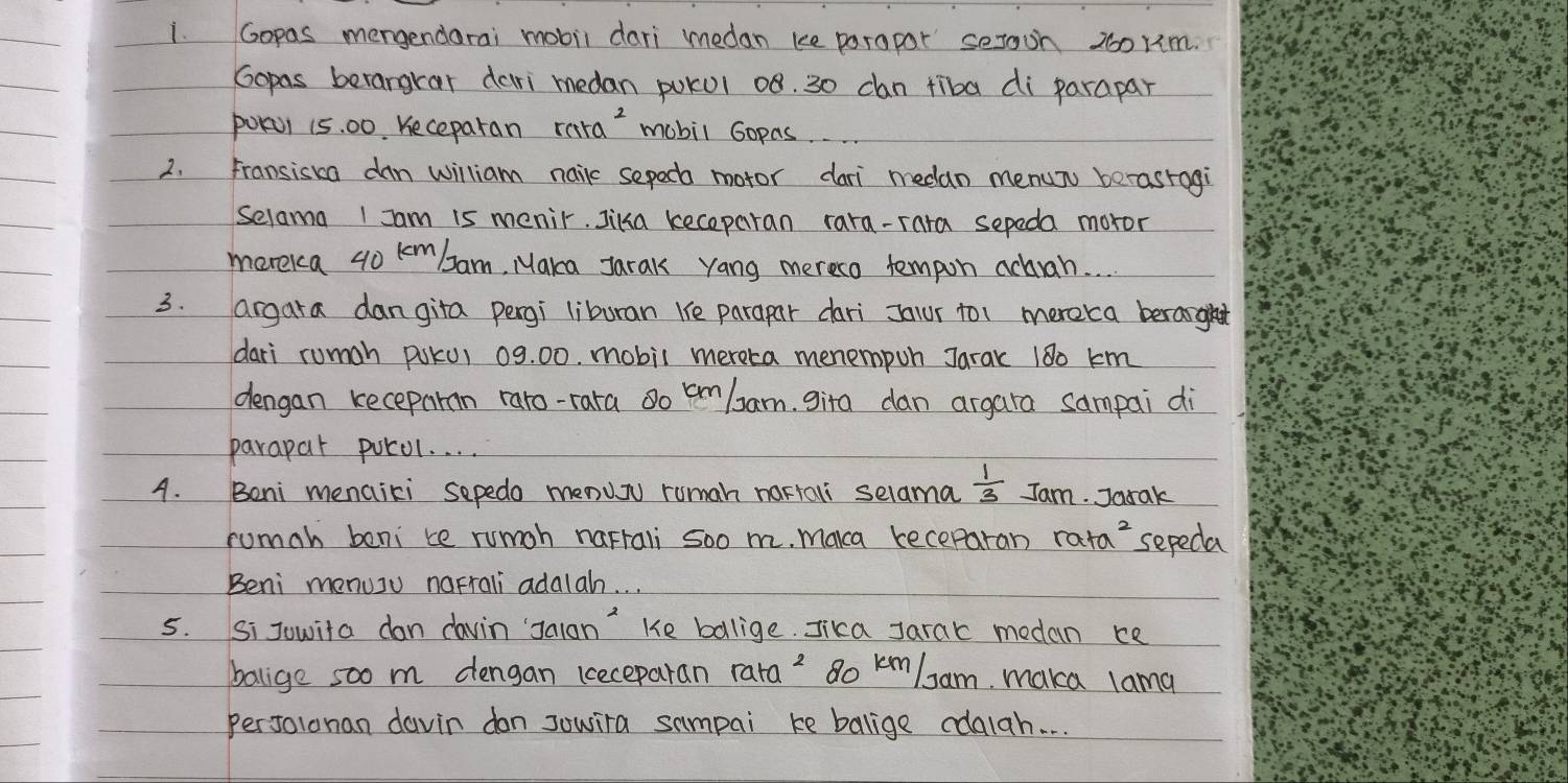 Gopas mengendarai mobil dari medan ke parapor serooh 200rm. 
Gopas berangrar dari medan pokul 08. 30 can tiba di parapar 
POKU1 15. 00. Keceparan ra+a^2 mobil Gopas. 
2. Fransiska dan william nailc sepec motor dari medan menun berasrogi 
Selama I Iam is menir. Jika keceparan rara-rara sepeda moror 
morekca 40 kembam, Maka Jarak yang mereco tempon acvah. . . 
3. argara dangita pergi liburan Ke parapar dari Jalur to1 mereca beraght 
dari rumah psku, 09. 00. mobil mereta menempun Jarak 180 km
dengan keceparn raro-rara o cmlam, gira dan argara sampai di 
parapar porol. . . . 
4. Beni menaiki sepedo menuy ruman nartali selama  1/3  Jam. Jarak 
rumah beni te rumoh naFrali soo m. makca keceparan ra+a^2 sepeda 
Beni menusu narrali adalah. . . 
5. Si Jowita dan davin Jalon" Ke bollige. Jika Jarac medan ce 
balige soo m dengan keceparan rata? 8o km/am, maka lama 
perJolonan davin don sowira sampai ke balige cdaiah. . .