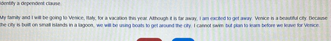 dentify a dependent clause. 
My family and I will be going to Venice, Italy, for a vacation this year. Although it is far away, I am excited to get away. Venice is a beautiful city. Because 
the city is built on small islands in a lagoon, we will be using boats to get around the city. I cannot swim but plan to learn before we leave for Venice.