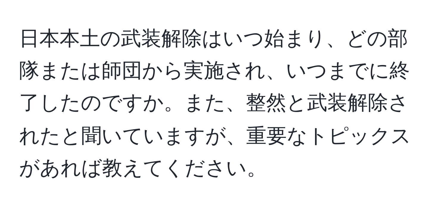 日本本土の武装解除はいつ始まり、どの部隊または師団から実施され、いつまでに終了したのですか。また、整然と武装解除されたと聞いていますが、重要なトピックスがあれば教えてください。