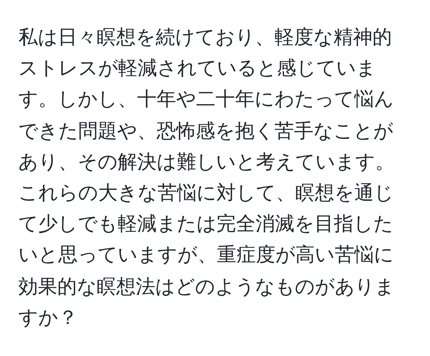 私は日々瞑想を続けており、軽度な精神的ストレスが軽減されていると感じています。しかし、十年や二十年にわたって悩んできた問題や、恐怖感を抱く苦手なことがあり、その解決は難しいと考えています。これらの大きな苦悩に対して、瞑想を通じて少しでも軽減または完全消滅を目指したいと思っていますが、重症度が高い苦悩に効果的な瞑想法はどのようなものがありますか？