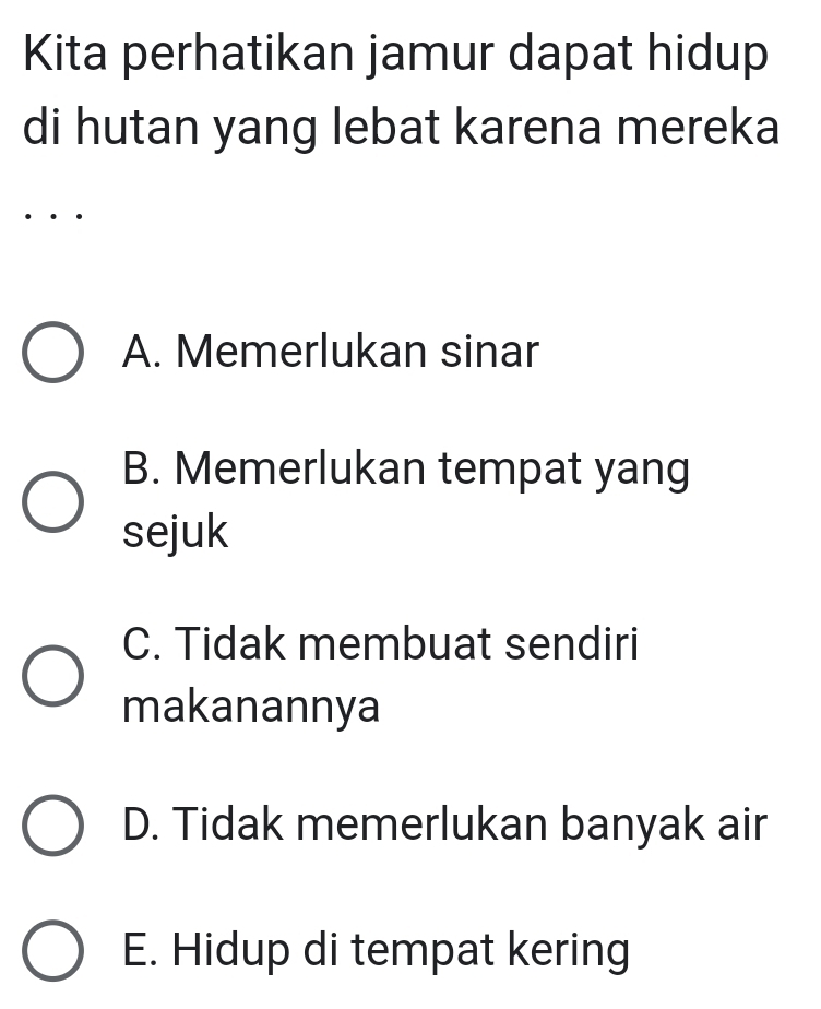 Kita perhatikan jamur dapat hidup
di hutan yang lebat karena mereka
A. Memerlukan sinar
B. Memerlukan tempat yang
sejuk
C. Tidak membuat sendiri
makanannya
D. Tidak memerlukan banyak air
E. Hidup di tempat kering