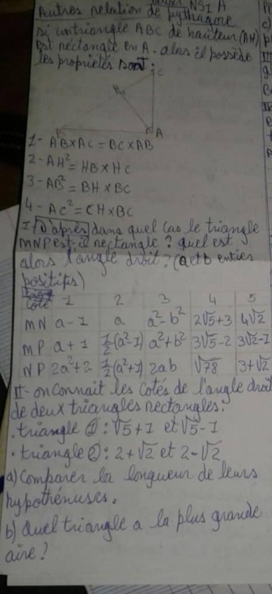 NSIA 
Autres nelation de bythagone 
piuntriangle ABc de hacteun ( 
got nectanark en A. alou il bossele 
IV 
P 
1- A'B* AC=BC* AB
2 -AH^2=HB* HC
3- AB^2=BH* BC
4. AC^2=CH* BC
Iho alone dame quel tao be tigngle 
mwpesti nectamgle? quel est 
alo tangle dbit? (aetb entien 
besitifs) 
lote 1 2 3 4 5
MN a-1 a a^2-b^2 2 sqrt(5)+3 4sqrt(2)
mp a+1  1/2 (a^2-1)a^2+b^2 3sqrt(5)-2 3sqrt(2)-1
NP 2a^2+2- 1/2 (a^2+1)2ab sqrt(78) 3+sqrt(2)
on conmait les cotes de Taugle dhd 
de deux triangles nectomales? 
tiangle boxed 1:sqrt(5)+1 et sqrt(5)-1
trianglee: 2+sqrt(2) et 2-sqrt(2)
a) companer da longuean de leans 
hypothenases. 
b) duel tiaugle a la blus guande 
aire?