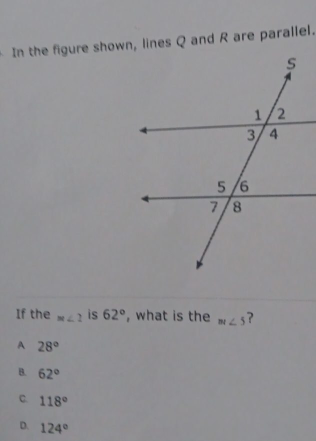 In the figure shown, lines Q and R are parallel.
If the m∠ 2 is 62° , what is the m∠ 5 ?
A 28°
B. 62°
C. 118°
D. 124°