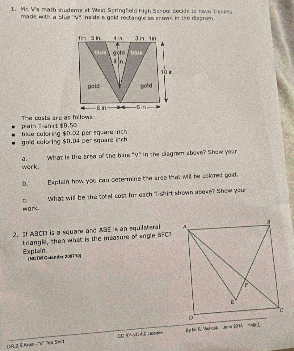 Mr. V's math students at West Springfield High School decide to have T-shirts 
made with a blue "V" inside a gold rectangle as shown in the diagram. 
The costs are as follows: 
plain T-shirt $8.50
blue coloring $0.02 per square inch
gold coloring $0.04 per square inch
a. What is the area of the blue "V" in the diagram above? Show your 
work. 
b. Explain how you can determine the area that will be colored gold. 
C. What will be the total cost for each T-shirt shown above? Show your 
work. 
2. If ABCD is a square and ABE is an equilateral 
triangle, then what is the measure of angle BFC? 
Explain. 
(NCTM Calendar 200710) 
OR.2.5 Area - "V" Tee Shirt CC BY-NC 4.0 License By M. E. Vasicek June 2014 Help 1