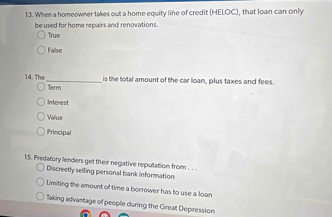 When a homeowner takes out a home equity line of credit (HELOC), that loan can only
be used for home repairs and renovations.
True
False
14. The_ is the total amount of the car loan, plus taxes and fees.
Term
Interest
Value
Principal
15. Predatory lenders get their negative reputation from . . .
Discreetly selling personal bank information
Limiting the amount of time a borrower has to use a loan
Taking advantage of people during the Great Depression