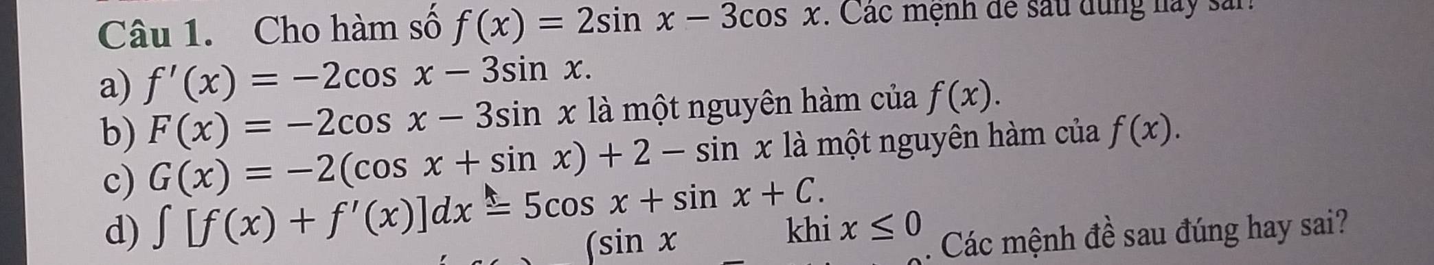 Cho hàm số f(x)=2sin x-3cos x. Các mệnh để sau dụng nay sản 
a) f'(x)=-2cos x-3sin x. 
b) F(x)=-2cos x-3sin x là một nguyên hàm của f(x). 
c) G(x)=-2(cos x+sin x)+2-sin x là một nguyên hàm của f(x). 
d) ∈t [f(x)+f'(x)]dx=5cos x+sin x+C.
_ ∈t sin xkhix≤ 0. Các mệnh đề sau đúng hay sai?