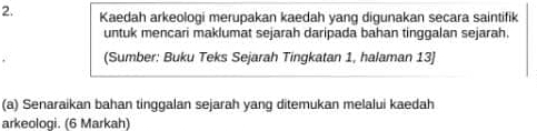 Kaedah arkeologi merupakan kaedah yang digunakan secara saintifik 
untuk mencari maklumat sejarah daripada bahan tinggalan sejarah. 
(Sumber: Buku Teks Sejarah Tingkatan 1, halaman 13] 
(a) Senaraikan bahan tinggalan sejarah yang ditemukan melalui kaedah 
arkeologi. (6 Markah)