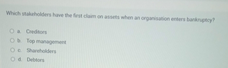 Which stakeholders have the first claim on assets when an organisation enters bankruptcy?
a. Creditors
b. Top management
c. Shareholders
d. Debtors