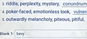 riddle, perplexity, mystery, conundrum 
4. poker-faced, emotionless look, vulner 
5. outwardly melancholy, piteous, pitiful, 
Blank 1: bevy