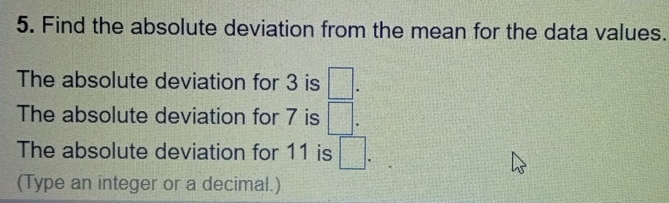 Find the absolute deviation from the mean for the data values. 
The absolute deviation for 3 is □. 
The absolute deviation for 7 is □. 
The absolute deviation for 11 is □. 
(Type an integer or a decimal.)