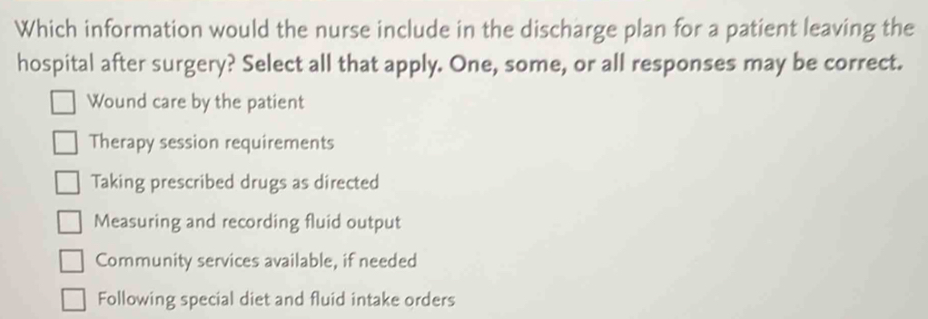 Which information would the nurse include in the discharge plan for a patient leaving the
hospital after surgery? Select all that apply. One, some, or all responses may be correct.
Wound care by the patient
Therapy session requirements
Taking prescribed drugs as directed
Measuring and recording fluid output
Community services available, if needed
Following special diet and fluid intake orders