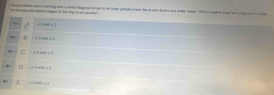 Scuba divers use a red flag with a white diagonal stripe to let other people know the scuba divers are under water. Which angles must be congruent in orde
for the top and bottom edges of the flag to be parallel?
∠ 1 and ∠ 2
∠ 2 and ∠ 3
∠ 3 and ∠ 4
∠ 4 and ∠ 2
∠ 4 and ∠ 1