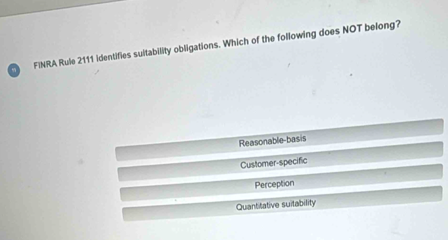 ” FINRA Rule 2111 identifies suitability obligations. Which of the following does NOT belong?
Reasonable-basis
Customer-specific
Perception
Quantitative suitability