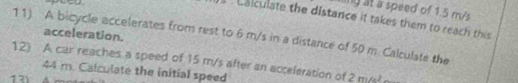 ing at a speed of 1.5 m/s
a balculate the distance it takes them to reach this 
acceleration. 
11) A bicycle accelerates from rest to 6 m/s in a distance of 50 m. Calculate the 
12) A car reaches a speed of 15 m/s after an acceleration of 2m/s^2
44 m. Calculate the initial speed