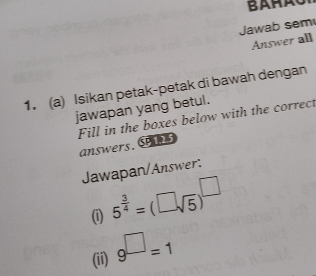 Jawab sem 
Answer all 
1. (a) Isikan petak-petak di bawah dengan 
jawapan yang betul. 
Fill in the boxes below with the correct 
answers. SPS 
Jawapan/Answer: 
(i) 5^(frac 3)4=(□ sqrt(5))^□ 
(ii) 9^(□)=1