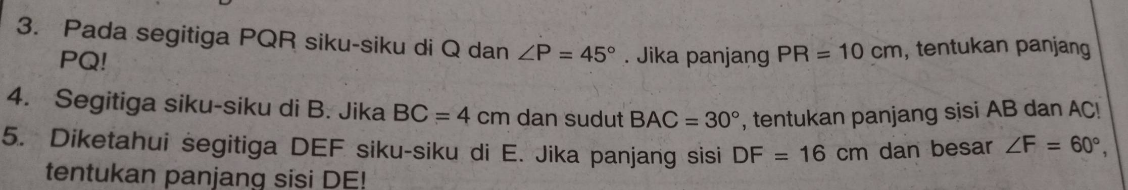 Pada segitiga PQR siku-siku di Q dan ∠ P=45°. Jika panjang PR=10cm , tentukan panjang
PQ! 
4. Segitiga siku-siku di B. Jika BC=4cm dan sudut BAC=30° , tentukan panjang sisi AB dan AC! 
5. Diketahui segitiga DEF siku-siku di E. Jika panjang sisi DF=16cm dan besar ∠ F=60°, 
tentukan panjang sisi DE!