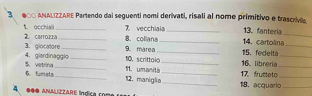 ANALIZZARE Partendo dai seguenti nomi derivati, risali al nome primitivo e trascrivilo. 
_ 
1. occhiali_ 7. vecchiaia_ 
13. fanteria 
2. carrozza_ 8. collana 
_14. cartolina 
3. giocatore _9. marea _15. fedeltà__ 
4. giardinaggio _10. scrittoio _16. libreria 
5. vetrina __11. umanità _17. frutteto__ 
6. fumata 12. maniglia_ 
18. acquario_ 
4 ANALIZZARE Indiça c