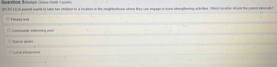 Question 5(Multiple Choice Worth 1 points)
(01.01 LC)A parent wants to take her children to a location in the neighborhood where they can engage in bone-strengthening activities. Which location should the parent eliminate?
Fitness trail
Community swimming pool
Dance studio
Local playground