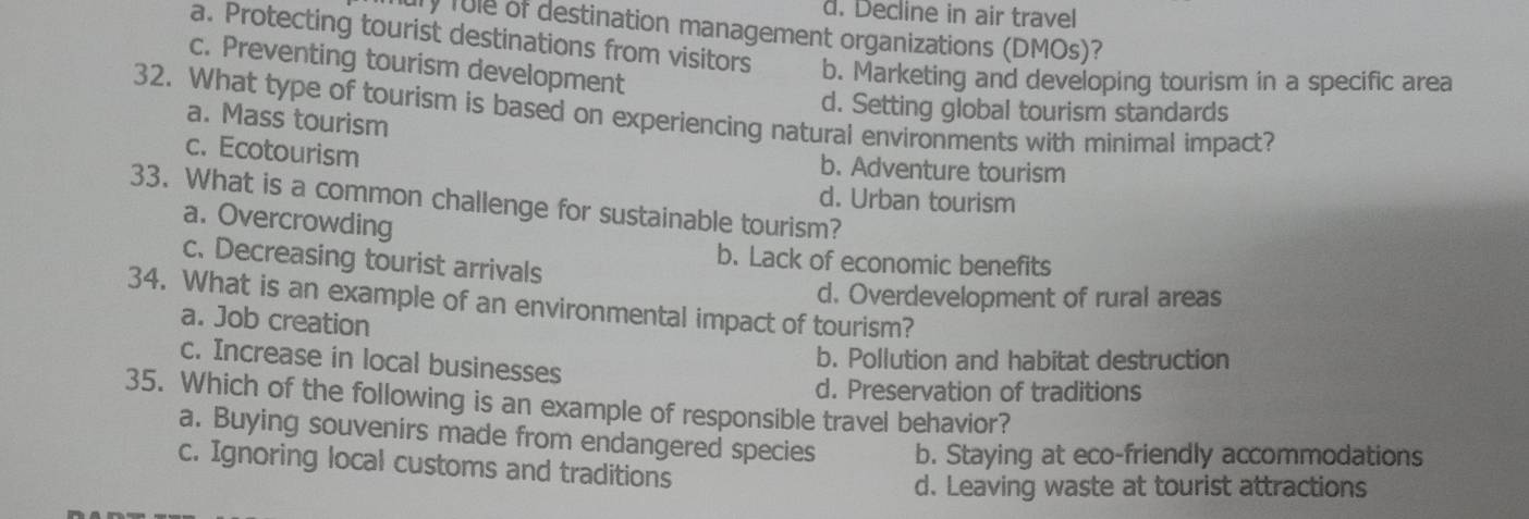 d. Decline in air travel
ury fule of destination management organizations (DMOs)?
a. Protecting tourist destinations from visitors b. Marketing and developing tourism in a specific area
c. Preventing tourism development
d. Setting global tourism standards
32. What type of tourism is based on experiencing natural environments with minimal impact?
a. Mass tourism
c. Ecotourism b. Adventure tourism
d. Urban tourism
33. What is a common challenge for sustainable tourism?
a. Overcrowding
c. Decreasing tourist arrivals
b. Lack of economic benefits
34. What is an example of an environmental impact of tourism? d. Overdevelopment of rural areas
a. Job creation
b. Pollution and habitat destruction
c. Increase in local businesses
d. Preservation of traditions
35. Which of the following is an example of responsible travel behavior?
a. Buying souvenirs made from endangered species b. Staying at eco-friendly accommodations
c. Ignoring local customs and traditions
d. Leaving waste at tourist attractions