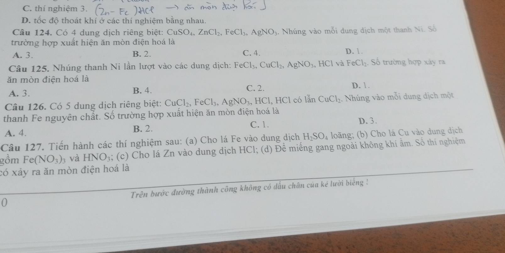 C. thí nghiệm 3.
D. tốc độ thoát khí ở các thí nghiệm bằng nhau.
Câu 124. Có 4 dung dịch riêng biệt: CuSO_4, ZnCl_2, FeCl_3, AgNO_3. Nhúng vào mỗi dung dịch một thanh Ni. Số
trường hợp xuất hiện ăn mòn điện hoá là
A. 3. B. 2. C. 4. D. 1.
Câu 125. Nhúng thanh Ni lần lượt vào các dung dịch: FeCl_3, CuCl_2, AgNO_3 HC1 và FeCl_2. Số trường hợp xảy ra
ăn mòn điện hoá là
A. 3. B. 4.
C. 2. D. 1.
Câu 126. Có 5 dung dịch riêng biệt: CuCl_2, FeCl_3, AgNO_3, , HCl, HCl có lẫn CuCl_2. Nhúng vào mỗi dung dịch một
thanh Fe nguyên chất. Số trường hợp xuất hiện ăn mòn điện hoá là
C. 1. D. 3.
A. 4. B. 2.
Câu 127. Tiến hành các thí nghiệm sau: (a) Cho lá Fe vào dung dịch H_2SO_4 loãng; (b) Cho lá Cu vào dung dịch
gồm Fe(NO_3) : ; và HNO_3; (c) Cho lá Zn vào dung dịch HCl; (d) Đề miếng gang ngoài không khí ầm. Số thí nghiệm
có xảy ra ăn mòn điện hoá là
0 Trên bước đường thành công không có dấu chân của ké lười biếng !