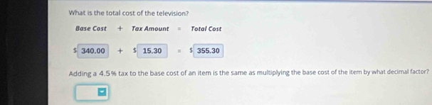 What is the total cost of the television? 
Base Cost + Tax Amount = Total Cost
$ 340.00 + $ 15.30 equiv 5|355.30
Adding a 4.5% tax to the base cost of an item is the same as multiplying the base cost of the iter by what decimal factor?