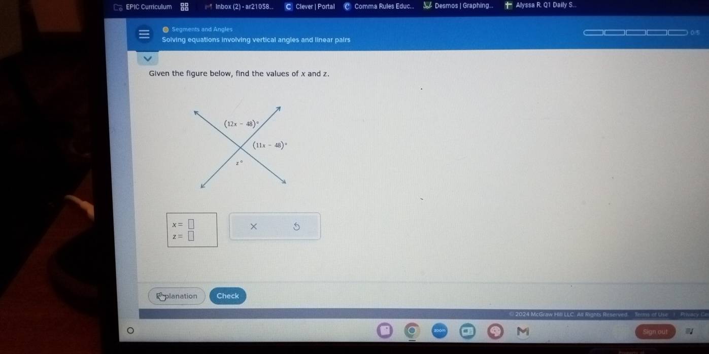 EPIC Curriculum Inbox (2) - ar21058... C Clever | Portal  Comma Rules Educ..,  Desmos | Graphing... + Alyssa R. Q1 Daily S...
● Segments and Angles —————————— 0/5
Solving equations involving vertical angles and linear pairs
Given the figure below, find the values of x and z.
x=□ × 5
z=□
Erplanation Check
2024 McGra II LLC. All Rights Reserved. Terms of Use  Privacy C
I Sign out