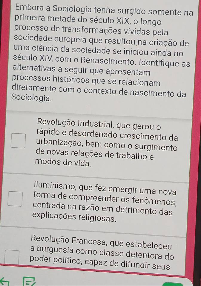 Embora a Sociologia tenha surgido somente na
primeira metade do século XIX, o longo
processo de transformações vividas pela
sociedade europeia que resultou na criação de
uma ciência da sociedade se iniciou ainda no
século XIV, com o Renascimento. Identifique as
alternativas a seguir que apresentam
processos históricos que se relacionam
diretamente com o contexto de nascimento da
Sociologia.
Revolução Industrial, que gerou o
rápido e desordenado crescimento da
urbanização, bem como o surgimento
de novas relações de trabalho e
modos de vida.
Iluminismo, que fez emergir uma nova
forma de compreender os fenômenos,
centrada na razão em detrimento das
explicações religiosas.
Revolução Francesa, que estabeleceu
a burguesia como classe detentora do
poder político, capaz de difundir seus