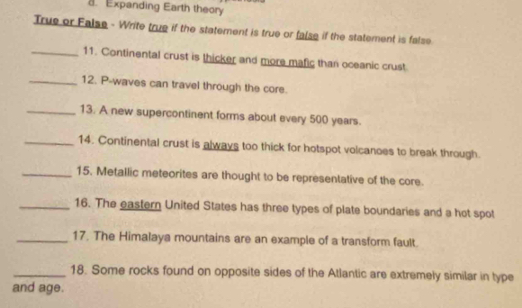 Expanding Earth theory 
True or False - Write true if the statement is true or false if the statement is false 
_11. Continental crust is thicker and more mafic than oceanic crust 
_12. P-waves can travel through the core. 
_13. A new supercontinent forms about every 500 years. 
_14. Continental crust is always too thick for hotspot volcanoes to break through. 
_15. Metallic meteorites are thought to be representative of the core. 
_16. The eastern United States has three types of plate boundaries and a hot spot 
_17. The Himalaya mountains are an example of a transform fault. 
_18. Some rocks found on opposite sides of the Atlantic are extremely similar in type 
and age.