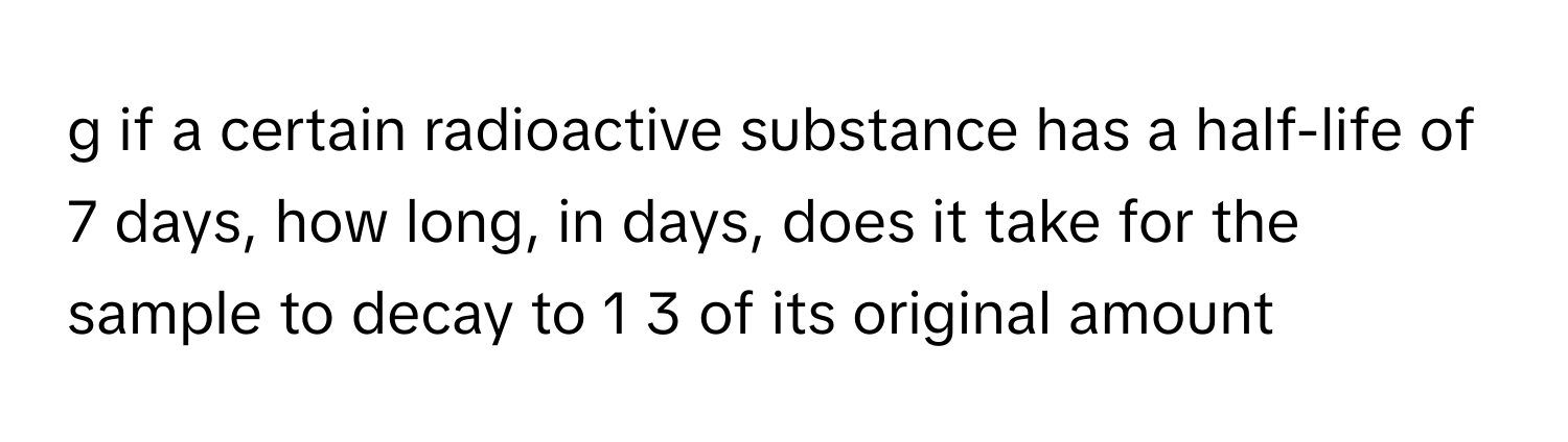 if a certain radioactive substance has a half-life of 7 days, how long, in days, does it take for the sample to decay to 1 3 of its original amount