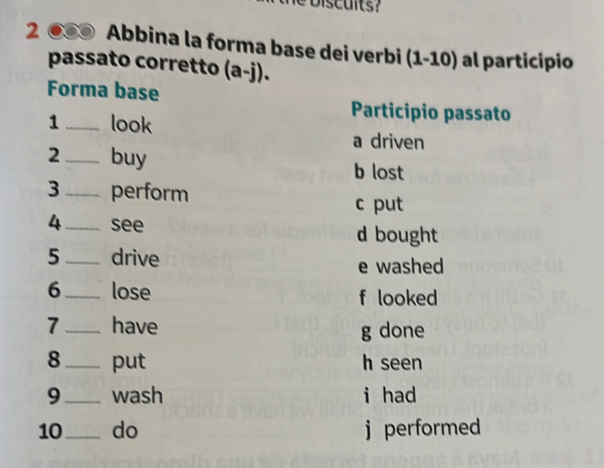 2 0 Abbina la forma base dei verbi (1-10) al participio
passato corretto (a-j). 
Forma base
1_ look
Participio passato
a driven
2 _buy
b lost
3 _perform
c put
4_ see
d bought
5 _drive
e washed
6_ lose
f looked
7_ have g done
8_ put h seen
9_ wash i had
10_ do j performed