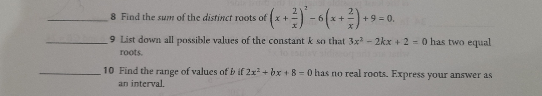 Find the sum of the distinct roots of (x+ 2/x )^2-6(x+ 2/x )+9=0. 
_9 List down all possible values of the constant k so that 3x^2-2kx+2=0 has two equal
roots.
_10 Find the range of values of b if 2x^2+bx+8=0 has no real roots. Express your answer as
an interval.