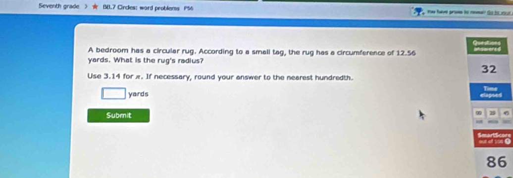 Seventh grade BB.7 Circles: word problems P56 ae have proes to remae te hs ot . 
A bedroom has a circular rug. According to a small tag, the rug has a circumference of 12.56
yards. What is the rug's radius? 
Use 3.14 for π. If necessary, round your answer to the nearest hundredth.
yards
Submit 
6 
re 
0