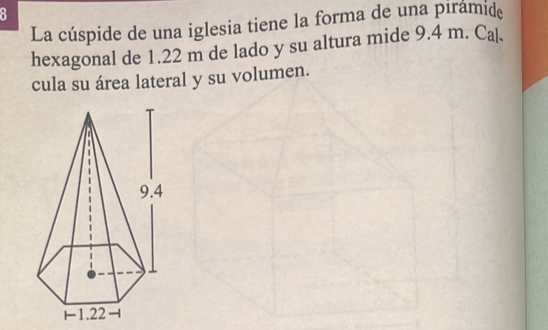 La cúspide de una iglesia tiene la forma de una pirámide 
hexagonal de 1.22 m de lado y su altura mide 9.4 m. Ca|. 
cula su área lateral y su volumen.