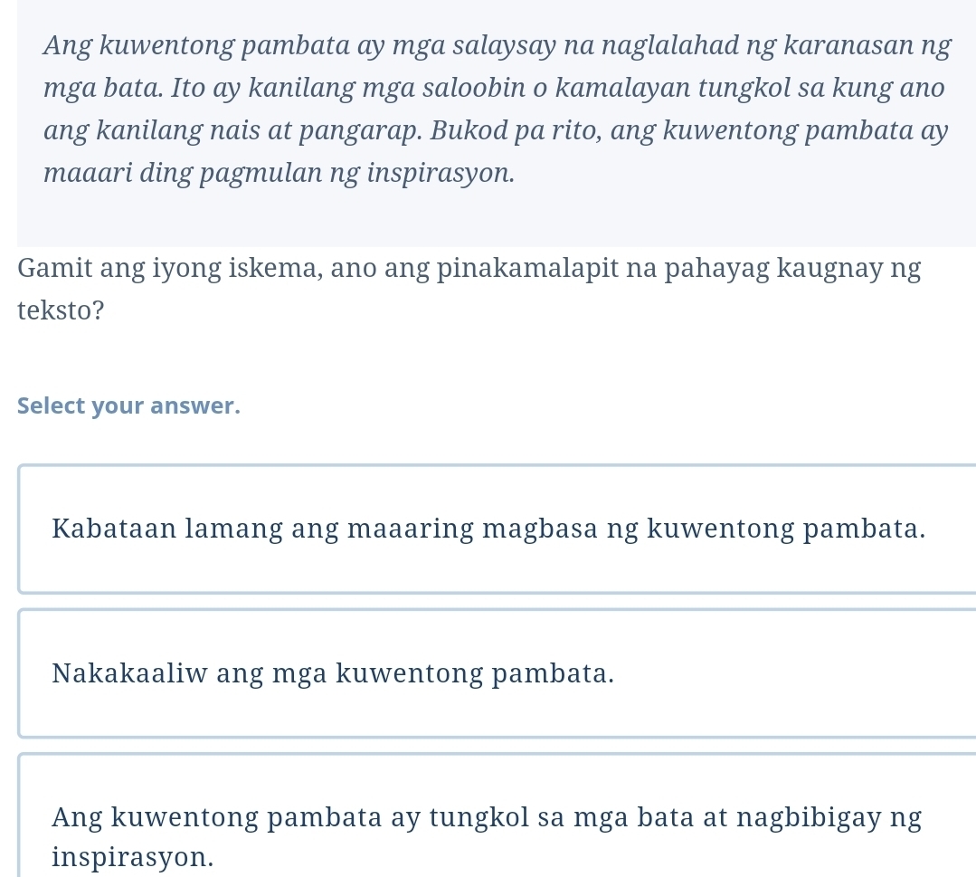 Ang kuwentong pambata ay mga salaysay na naglalahad ng karanasan ng
mga bata. Ito ay kanilang mga saloobin o kamalayan tungkol sa kung ano
ang kanilang nais at pangarap. Bukod pa rito, ang kuwentong pambata ay
maaari ding pagmulan ng inspirasyon.
Gamit ang iyong iskema, ano ang pinakamalapit na pahayag kaugnay ng
teksto?
Select your answer.
Kabataan lamang ang maaaring magbasa ng kuwentong pambata.
Nakakaaliw ang mga kuwentong pambata.
Ang kuwentong pambata ay tungkol sa mga bata at nagbibigay ng
inspirasyon.