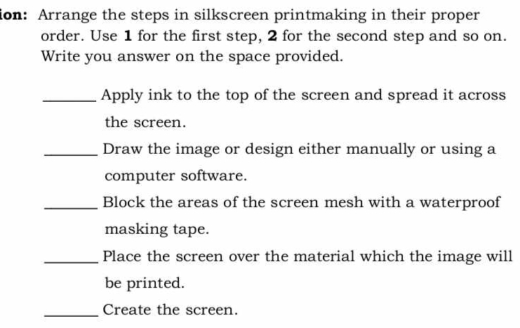 ion: Arrange the steps in silkscreen printmaking in their proper 
order. Use 1 for the first step, 2 for the second step and so on. 
Write you answer on the space provided. 
_Apply ink to the top of the screen and spread it across 
the screen. 
_Draw the image or design either manually or using a 
computer software. 
_Block the areas of the screen mesh with a waterproof 
masking tape. 
_Place the screen over the material which the image will 
be printed. 
_Create the screen.