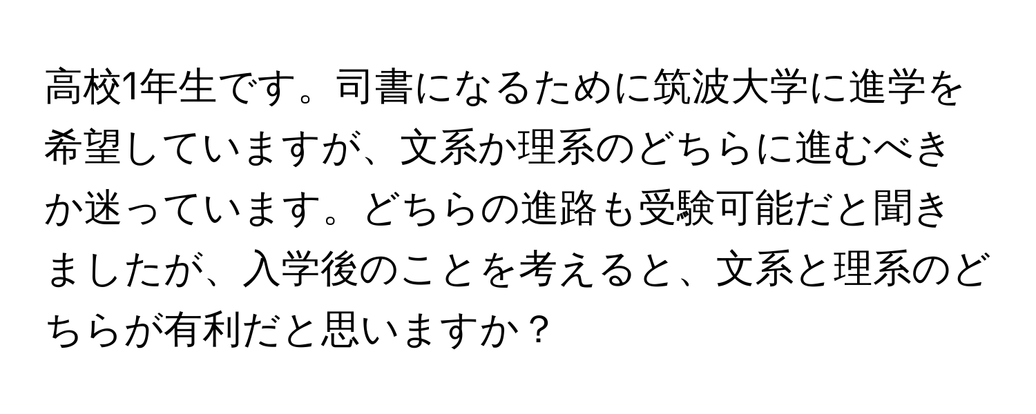 高校1年生です。司書になるために筑波大学に進学を希望していますが、文系か理系のどちらに進むべきか迷っています。どちらの進路も受験可能だと聞きましたが、入学後のことを考えると、文系と理系のどちらが有利だと思いますか？