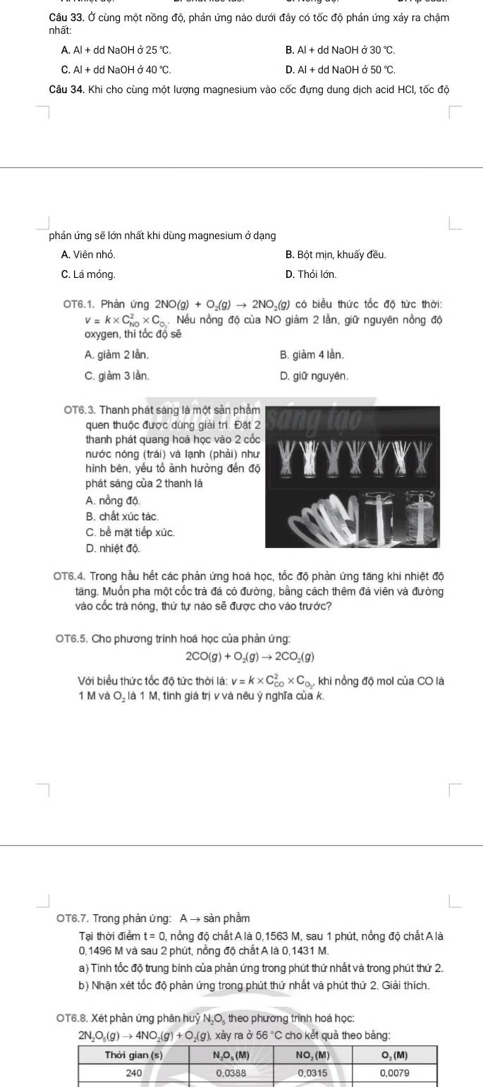 Ở cùng một nồng độ, phản ứng nào dưới đây có tốc độ phản ứng xảy ra chậm
nhất:
A. Al + dd NaOH ở 25°C. B. Al + dd NaOH ở 30°C.
C. Al + dd NaOH ở 40°C. D. Al + dd NaOH ở 50°C.
Câu 34. Khi cho cùng một lượng magnesium vào cốc đựng dung dịch acid HCl, tốc độ
phản ứng sẽ lớn nhất khi dùng magnesium ở dạng
A. Viên nhỏ. B. Bột mịn, khuấy đều.
C. Lá mỏng. D. Thỏi lớn.
OT6.1. Phản ứng 2NO(g)+O_2(g)to 2NO_2(g) có biểu thức tốc độ tức thời:
v=k* C_(N0)^2* C_O_2. Nếu nồng độ của NO giảm 2 lằn, giữ nguyên nồng độ
oxygen, thi tốc độ sẽ
A. giàm 2 lần. B. giàm 4 lần.
C. giàm 3 lần. D. giữ nguyên.
OT6.3. Thanh phát sáng là một sản phẩ
quen thuộc được dùng giải trì. Đặt 
thanh phát quang hoá học vào 2 cố
nước nóng (trái) và lạnh (phải) nh
hình bên, yếu tố ảnh hưởng đến đ
phát sáng của 2 thanh là
A. nồng độ.
B. chất xúc tác.
C. bề mặt tiếp xúc.
D. nhiệt độ.
OT6.4. Trong hầu hết các phản ứng hoá học, tốc độ phản ứng tăng khi nhiệt độ
tăng. Muốn pha một cốc trà đá có đường, bằng cách thêm đá viên và đường
vào cốc trà nóng, thứ tự nào sẽ được cho vào trước?
OT6.5. Cho phương trình hoá học của phản ứng:
2CO(g)+O_2(g)to 2CO_2(g)
Với biểu thức tốc độ tức thời là: v=k* C_(CO)^2* C_O_2 khi nồng độ mol của CO là
1 M và O₂ là 1 M, tinh giá trị v và nêu ý nghĩa của k.
OT6.7. Trong phản ứng: A → sản phầm
Tại thời điểm t=0 , nổng độ chất A là 0,1563 M, sau 1 phút, nồng độ chất A là
0, 1496 M và sau 2 phút, nồng độ chất A là 0,1431 M.
a) Tính tốc độ trung binh của phản ứng trong phút thứ nhất và trong phút thứ 2.
b) Nhận xét tốc độ phản ứng trong phút thứ nhất và phút thứ 2. Giải thích.
OT6.8, Xét phần ứng phân huỷ N_2O_5 theo phương trình hoá học:
2N_2O_5(g)to 4NO_2(g)+O_2(g), xày ra ở 56°C cho kết quà theo bàng: