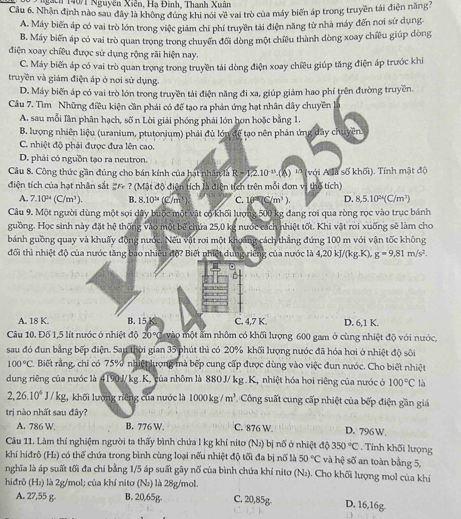 9 9 ngàch 140/1 Nguyễn Xiên, Hạ Đình, Thanh Xuân
Câu 6. Nhận định nào sau đây là không đúng khi nói về vai trò của máy biến áp trong truyền tái điện năng?
A. Máy biến áp có vai trò lớn trong việc giảm chi phí truyền tải điện năng từ nhà máy đến nơi sứ dụng.
B. Máy biến áp có vai trò quan trọng trong chuyển đổi dòng một chiều thành dòng xoay chiều giúp dòng
điện xoay chiều được sử dụng rộng rãi hiện nay.
C. Máy biến áp có vai trò quan trọng trong truyền tải dòng điện xoay chiều giúp tăng điện áp trước khi
truyền và giảm điện áp ở nơi sử dụng.
D. Máy biến áp có vai trò lớn trong truyền tải điện năng đi xa, giúp giảm hao phí trên đường truyền.
Câu 7. Tìm Những điều kiện cần phải có để tạo ra phản ứng hạt nhân dây chuyền là
A. sau mỗi lần phân hạch, số n Lòi giải phóng phải lớn hơn hoặc bằng 1.
B. lượng nhiên liệu (uranium, ptutonium) phải đủ lớn để tạo nên phản ứng dây chuyền.
C. nhiệt độ phải được đưa lên cao.
D. phải có nguồn tạo ra neutron.
Câu 8. Công thức gần đúng cho bán kính của hạt nhân là R=1,2.10^(-15) -(A) '' (với A là số khối). Tính mật độ
điện tích của hạt nhân sắt #F ? (Mật độ điện tích là điện tích trên mỗi đơn vị thể tích)
A. 7.10^(24)(C/m^3). B. 8.10^(24)(C/m^3) C. 10^(25)(C/m^3). D. 8,5.10^(24)(C/m^3)
Câu 9. Một người dùng một sợi dây buộc một vật có khối lượng 500 kg đang roi qua ròng rọc vào trục bánh
guồng. Học sinh này đặt hệ thống vào một bể chứa 25,0 kg nước cách nhiệt tốt. Khi vật roi xuống sẽ làm cho
bánh guồng quay và khuấy động nước. Nếu vật roi một khoảng cách thẳng đứng 100 m với vận tốc không
đổi thì nhiệt độ của nước tăng bao nhiêu độ? Biết nhiệt dung riêng của nước là 4,20kJ/(kg.K),g=9,81m/s^2.
A. 18 K. B. 15 K. C. 4,7 K. D. 6,1 K.
Câu 10. Đổ 1,5 lít nước ở nhiệt độ 20°C vào một ẩm nhôm có khối lượng 600 gam ở cùng nhiệt độ với nước,
sau đó đun bằng bếp điện. Sau thời gian 35 phút thì có 20% khối lượng nước đã hóa hoi ở nhiệt độ sôi
100°C 2. Biết rằng, chỉ có 75% nhiệt lượng mà bếp cung cấp được dùng vào việc đun nước. Cho biết nhiệt
dung riêng của nước là 4190J/kg.K, của nhôm là 880J/kg.K, nhiệt hóa hơi riêng của nước ở 100°C là
2,26.10^6J/kg 3,  khối lượng riêng của nước là 1000kg/m^3 Công suất cung cấp nhiệt của bếp điện gần giá
trị nào nhất sau đây?
A. 786 W. B. 776 W. C. 876 W.
D. 796W.
Câu 11. Làm thí nghiệm người ta thấy bình chứa l kg khí nitơ (N₂) bị nổ ở nhiệt độ 350°C. Tính khối lượng
khí hiđrô (H₂) có thể chứa trong bình cùng loại nếu nhiệt độ tối đa bị nổ là 50°C và hệ số an toàn bằng 5,
nghĩa là áp suất tối đa chi bằng 1/5 áp suất gây nổ của bình chứa khí nitơ (N₂). Cho khối lượng mol của khí
hiđrô (H₂) là 2g/mol; của khí nitơ (N₂) là 28g/mol.
A. 27,55 g. B. 20,65g.
C. 20,85g. D. 16,16g.