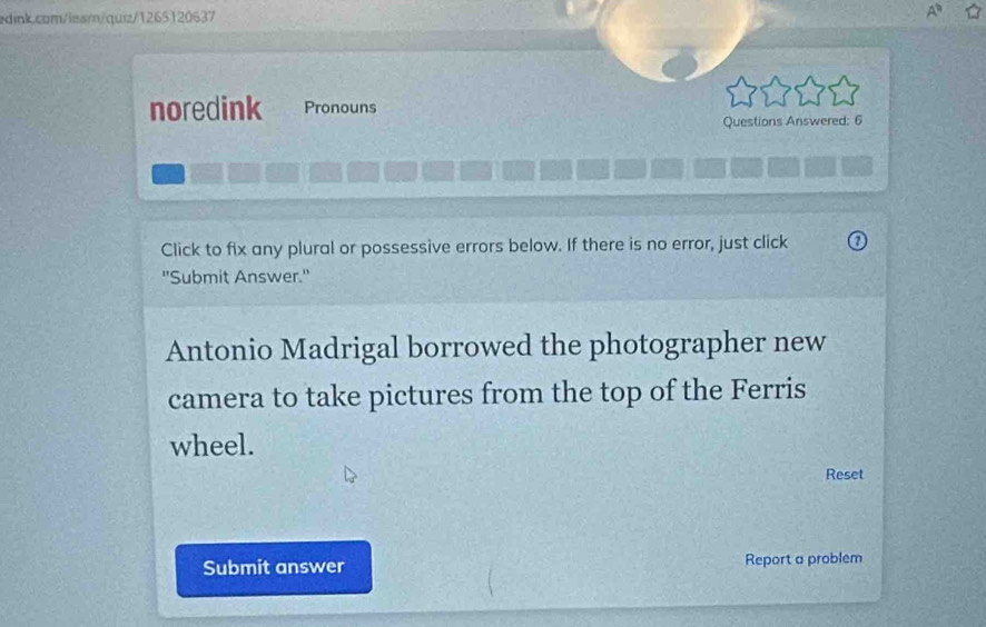 noredink Pronouns 
Questions Answered: 6 
Click to fix any plural or possessive errors below. If there is no error, just click 
"Submit Answer.' 
Antonio Madrigal borrowed the photographer new 
camera to take pictures from the top of the Ferris 
wheel. 
Reset 
Submit answer Report a problem