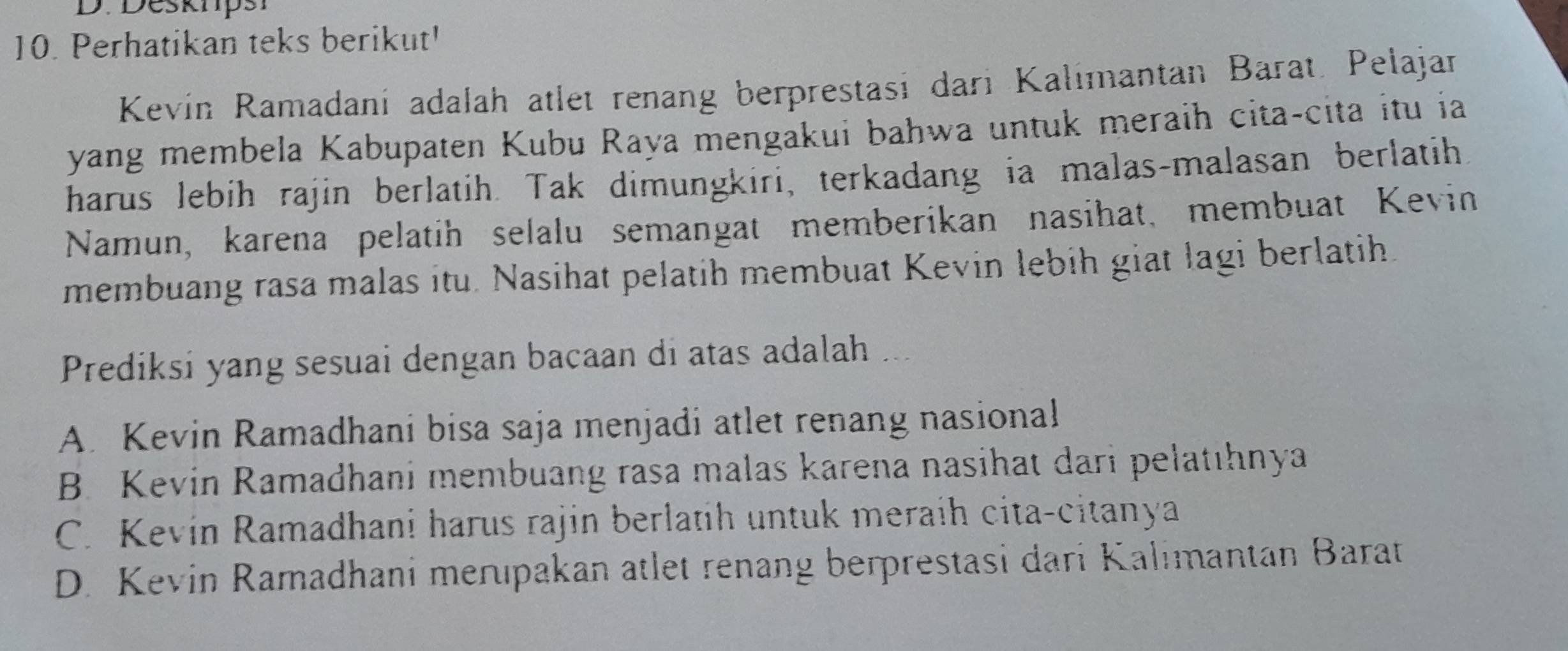 Desknpsi
10. Perhatikan teks berikut'
Kevín Ramadani adalah atlet renang berprestasi dari Kalimantan Barat. Pelajar
yang membela Kabupaten Kubu Raya mengakui bahwa untuk meraih cita-cita itu ia
harus lebih rajin berlatih. Tak dimungkiri, terkadang ia malas-malasan berlatih
Namun, karena pelatih selalu semangat memberikan nasihat, membuat Kevin
membuang rasa malas itu. Nasihat pelatih membuat Kevin lebih giat lagi berlatih.
Prediksi yang sesuai dengan bacaan di atas adalah ...
A. Kevin Ramadhani bisa saja menjadi atlet renang nasional
B. Kevin Ramadhani membuang rasa malas karena nasihat dari pelatıhnya
C. Kevin Ramadhani harus rajin berlatih untuk meraih cita-citanya
D. Kevin Ramadhani merıpakan atlet renang berprestasi dari Kalimantan Barat