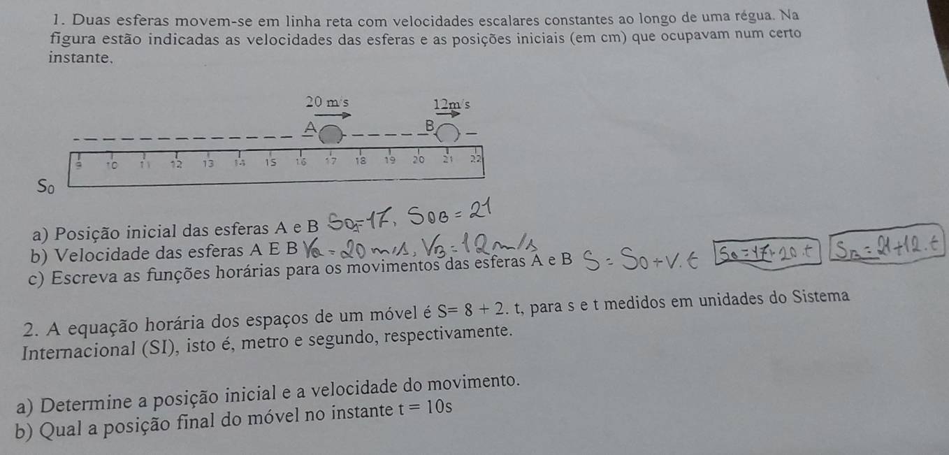 Duas esferas movem-se em linha reta com velocidades escalares constantes ao longo de uma régua. Na
figura estão indicadas as velocidades das esferas e as posições iniciais (em cm) que ocupavam num certo
instante.
a) Posição inicial das esferas A e B
b) Velocidade das esferas A E B
c) Escreva as funções horárias para os movimentos das esferas A e B
2. A equação horária dos espaços de um móvel é S=8+2. t, para s e t medidos em unidades do Sistema
Internacional (SI), isto é, metro e segundo, respectivamente.
a) Determine a posição inicial e a velocidade do movimento.
b) Qual a posição final do móvel no instante t=10s