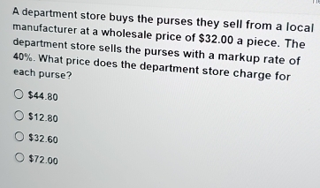 A department store buys the purses they sell from a local
manufacturer at a wholesale price of $32.00 a piece. The
department store sells the purses with a markup rate of
40%. What price does the department store charge for
each purse?
$44.80
$12.80
$32.60
$72.00