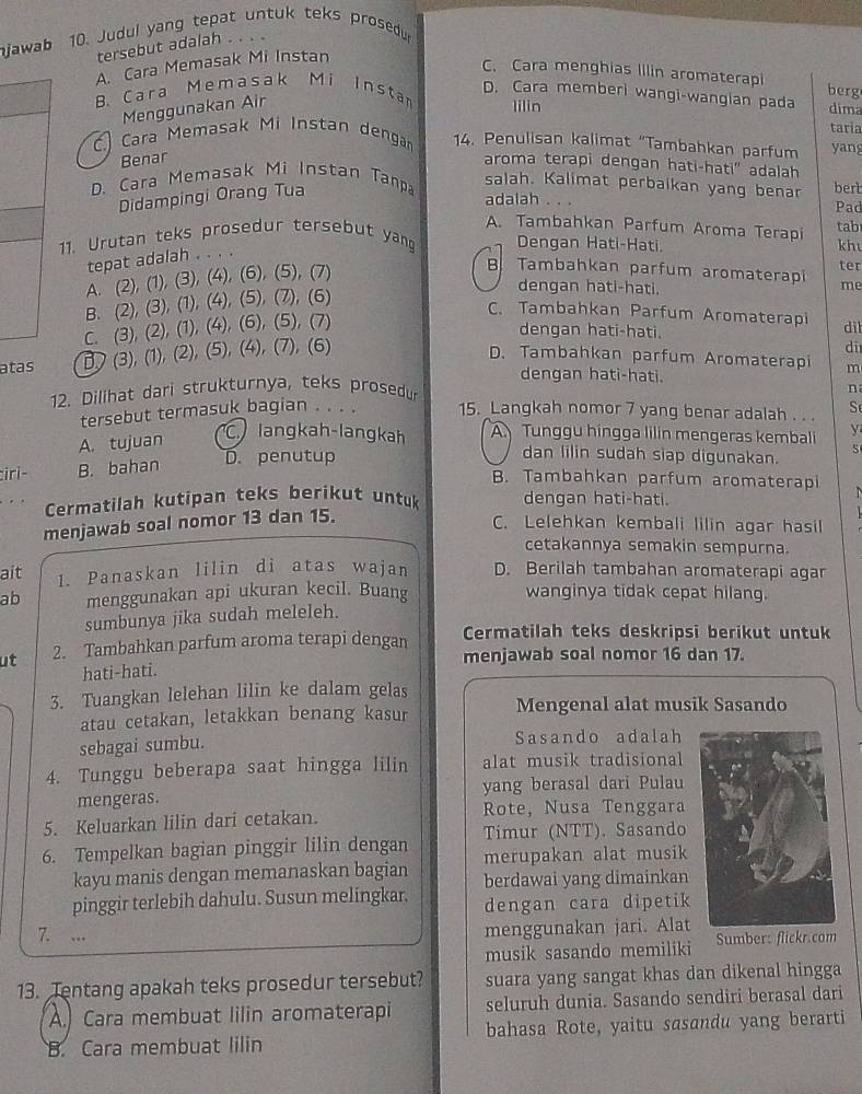 njawab 10. Judul yang tepat untuk teks prosedur
tersebut adalah . . . .
A. Cara Memasak Mi Instan
C. Cara menghias Illin aromaterapi berg
D. Cara memberi wangi-wangian pada
B. Cara Memasak Mi Insta lilin dima
Menggunakan Air
taria
C.) Cara Memasak Mi Instan dengan 14. Penulisan kalimat “Tambahkan parfum yan
Benar
aroma terapi dengan hati-hati' adalah
salah. Kalimat perbaikan yang benar berb
D. Cara Memasak Mi Instan Tanpa adalah . . .
Didampingi Orang Tua
Pad
A. Tambahkan Parfum Aroma Terapi tab
11. Urutan teks prosedur tersebut yang Dengan Hati-Hati. kh
tepat adalah . . . .
A. (2), (1), (3), (4), (6), (5), (7)
B Tambahkan parfum aromaterapi ter
B. (2), (3), (1), (4), (5), (7), (6)
dengan hati-hati.
me
C. Tambahkan Parfum Aromaterapi dit
C. (3), (2), (1), (4), (6), (5), (7)
dengan hati-hati.
atas B) (3), (1), (2), (5), (4), (7), (6)
di
D. Tambahkan parfum Aromaterapi
dengan hati-hati.
12. Dilihat dari strukturnya, teks prosedur m
n
tersebut termasuk bagian . . . . 15. Langkah nomor 7 yang benar adalah . .. Se
A. tujuan
C langkah-langkah A Tunggu hingga lilin mengeras kembali y
iri- B. bahan
D. penutup
dan lilin sudah siap digunakan. S
B. Tambahkan parfum aromaterapi
Cermatilah kutipan teks berikut untuk dengan hati-hati.
menjawab soal nomor 13 dan 15.
C. Lelehkan kembali lilin agar hasil
cetakannya semakin sempurna.
ait 1. Panaskan lilin di atas wajan D. Berilah tambahan aromaterapi agar
ab menggunakan api ukuran kecil. Buang wanginya tidak cepat hilang.
sumbunya jika sudah meleleh.
Cermatilah teks deskripsi berikut untuk
ut 2. Tambahkan parfum aroma terapi dengan menjawab soal nomor 16 dan 17.
hati-hati.
3. Tuangkan lelehan lilin ke dalam gelas
atau cetakan, letakkan benang kasur Mengenal alat musik Sasando
sebagai sumbu. Sasando adalah
4. Tunggu beberapa saat hingga lilin alat musik tradisional
mengeras. yang berasal dari Pulau
5. Keluarkan lilin dari cetakan. Rote, Nusa Tenggara
Timur (NTT). Sasando
6. Tempelkan bagian pinggir lilin dengan merupakan alat musik
kayu manis dengan memanaskan bagian berdawai yang dimainkan
pinggir terlebih dahulu. Susun melingkar. dengan cara dipetik
7. ...
menggunakan jari. Alat
musik sasando memiliki Sumber: flickr.com
13. Tentang apakah teks prosedur tersebut? suara yang sangat khas dan dikenal hingga
A. Cara membuat lilin aromaterapi seluruh dunia. Sasando sendiri berasal dari
B. Cara membuat lilin bahasa Rote, yaitu sasandu yang berarti