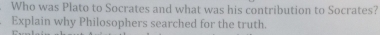 Who was Plato to Socrates and what was his contribution to Socrates? 
Explain why Philosophers searched for the truth.